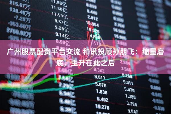 广州股票配资平台交流 和讯投顾孙朋飞：缩量磨底，主升在此之后