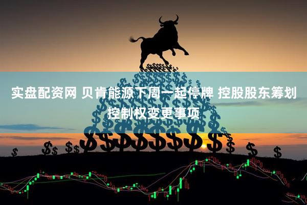 实盘配资网 贝肯能源下周一起停牌 控股股东筹划控制权变更事项