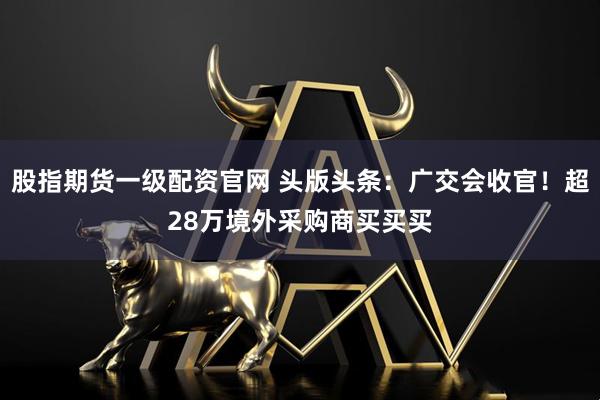 股指期货一级配资官网 头版头条：广交会收官！超28万境外采购商买买买