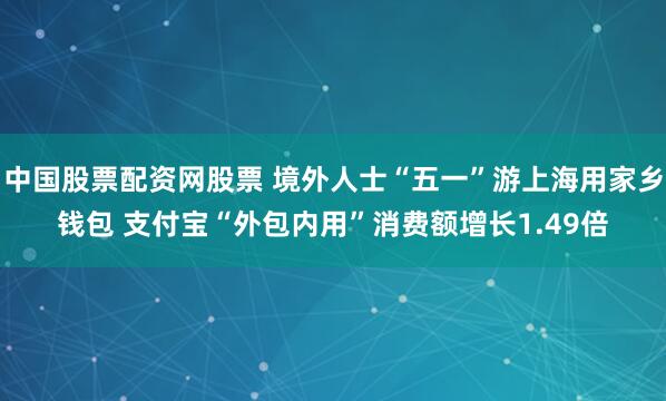 中国股票配资网股票 境外人士“五一”游上海用家乡钱包 支付宝“外包内用”消费额增长1.49倍