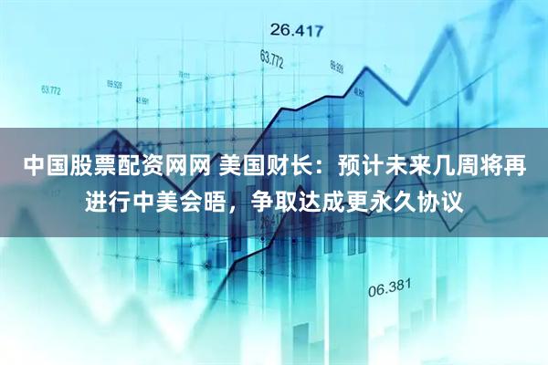 中国股票配资网网 美国财长：预计未来几周将再进行中美会晤，争取达成更永久协议