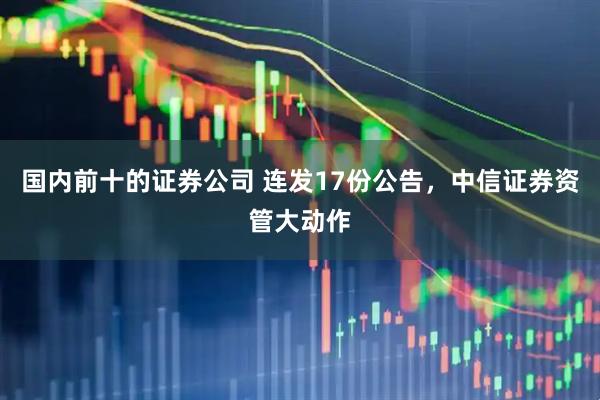 国内前十的证券公司 连发17份公告，中信证券资管大动作
