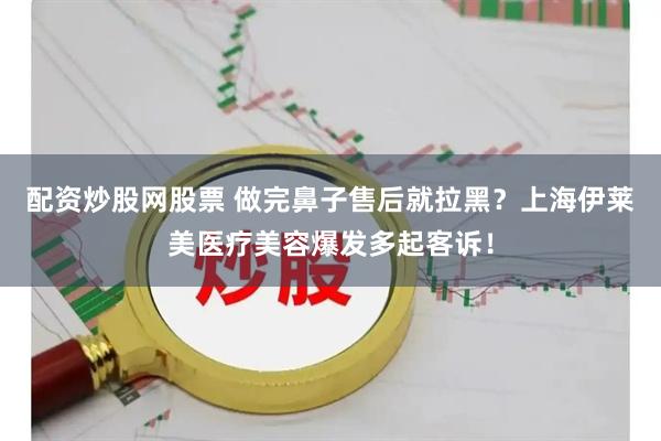 配资炒股网股票 做完鼻子售后就拉黑？上海伊莱美医疗美容爆发多起客诉！