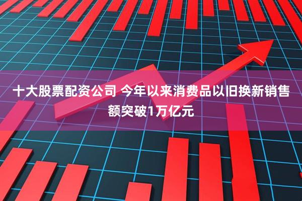 十大股票配资公司 今年以来消费品以旧换新销售额突破1万亿元