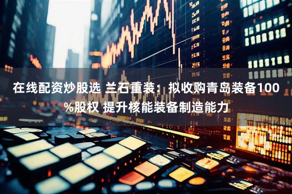 在线配资炒股选 兰石重装：拟收购青岛装备100%股权 提升核能装备制造能力