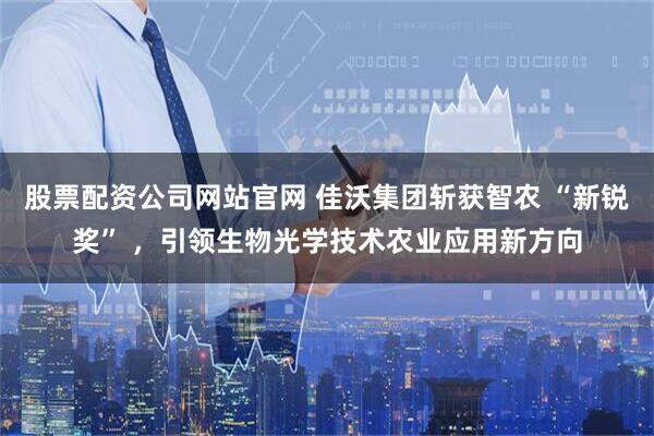 股票配资公司网站官网 佳沃集团斩获智农 “新锐奖” ，引领生物光学技术农业应用新方向