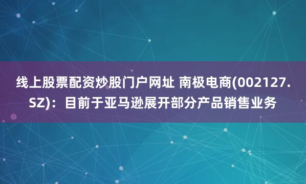 线上股票配资炒股门户网址 南极电商(002127.SZ)：目前于亚马逊展开部分产品销售业务