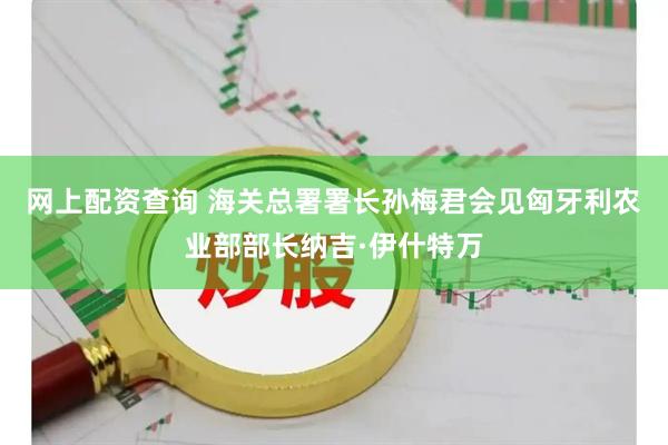 网上配资查询 海关总署署长孙梅君会见匈牙利农业部部长纳吉·伊什特万
