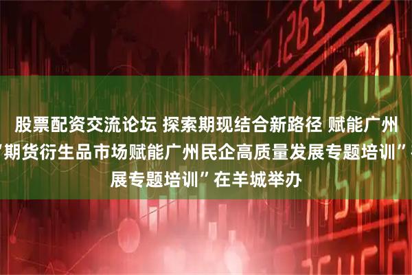 股票配资交流论坛 探索期现结合新路径 赋能广州民企发展 “期货衍生品市场赋能广州民企高质量发展专题培训”在羊城举办