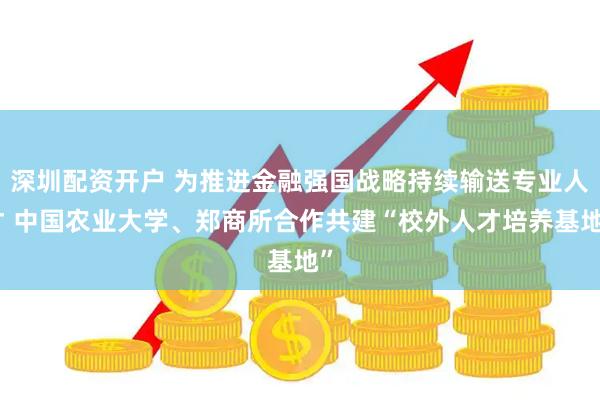 深圳配资开户 为推进金融强国战略持续输送专业人才 中国农业大学、郑商所合作共建“校外人才培养基地”