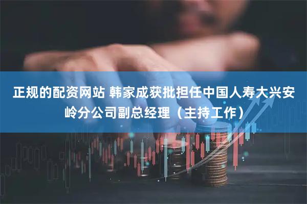 正规的配资网站 韩家成获批担任中国人寿大兴安岭分公司副总经理（主持工作）