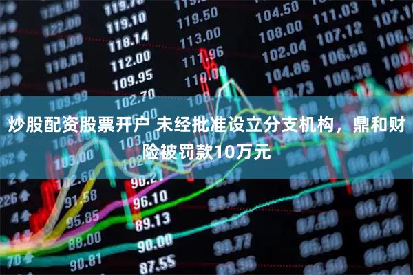 炒股配资股票开户 未经批准设立分支机构，鼎和财险被罚款10万元