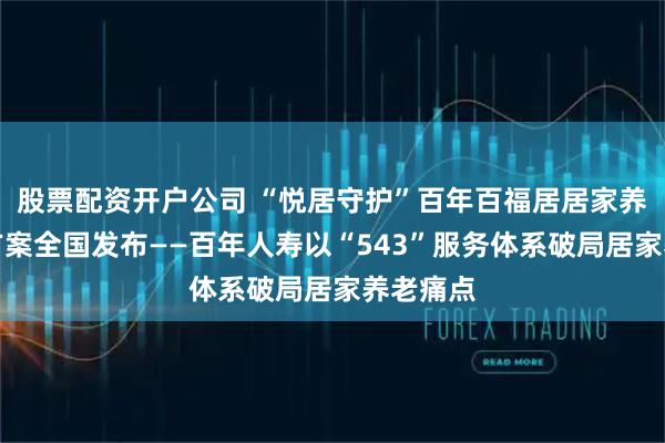 股票配资开户公司 “悦居守护”百年百福居居家养老解决方案全国发布——百年人寿以“543”服务体系破局居家养老痛点
