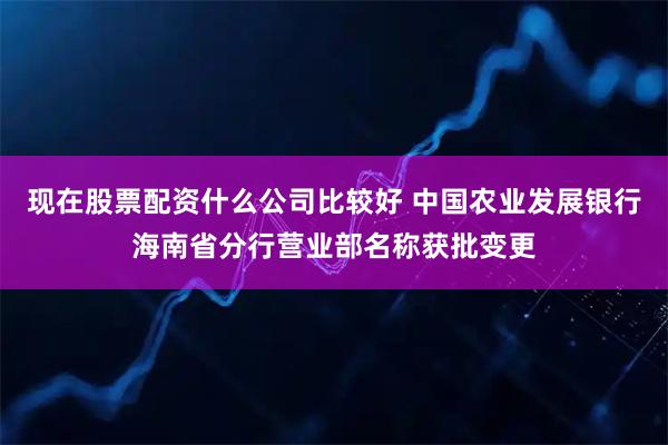现在股票配资什么公司比较好 中国农业发展银行海南省分行营业部名称获批变更