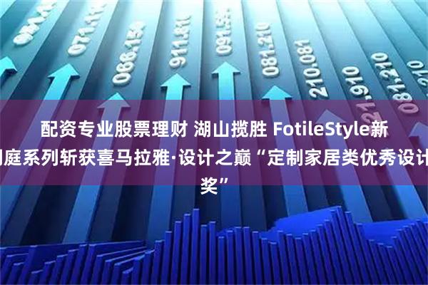 配资专业股票理财 湖山揽胜 FotileStyle新品洞庭系列斩获喜马拉雅·设计之巅“定制家居类优秀设计奖”