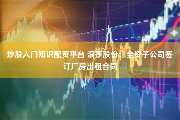 炒股入门知识配资平台 浪莎股份：全资子公司签订厂房出租合同