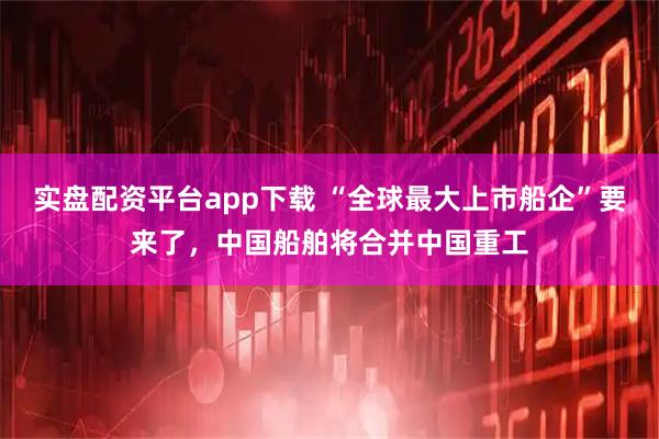 实盘配资平台app下载 “全球最大上市船企”要来了，中国船舶将合并中国重工