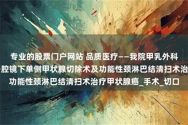 专业的股票门户网站 品质医疗——我院甲乳外科完成首例经锁骨下入路腔镜下单侧甲状腺切除术及功能性颈淋巴结清扫术治疗甲状腺癌_手术_切口