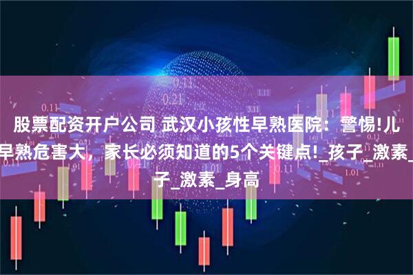 股票配资开户公司 武汉小孩性早熟医院：警惕!儿童性早熟危害大，家长必须知道的5个关键点!_孩子_激素_身高