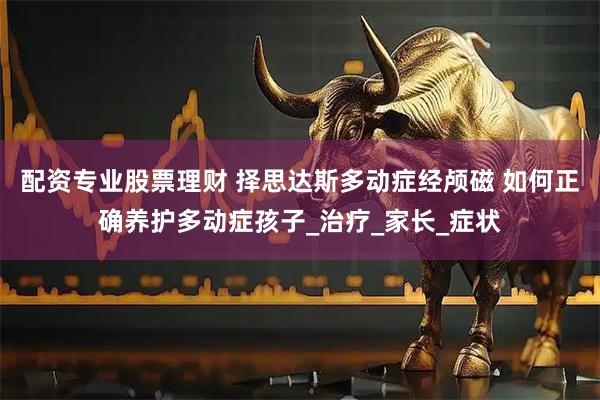配资专业股票理财 择思达斯多动症经颅磁 如何正确养护多动症孩子_治疗_家长_症状