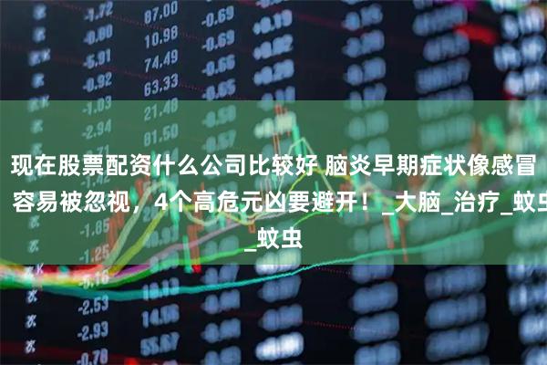 现在股票配资什么公司比较好 脑炎早期症状像感冒，容易被忽视，4个高危元凶要避开！_大脑_治疗_蚊虫