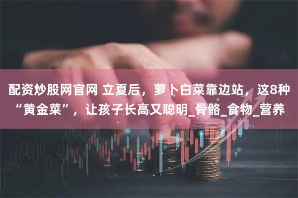 配资炒股网官网 立夏后，萝卜白菜靠边站，这8种“黄金菜”，让孩子长高又聪明_骨骼_食物_营养