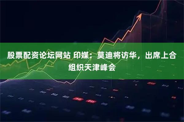 股票配资论坛网站 印媒：莫迪将访华，出席上合组织天津峰会