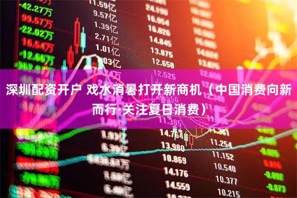 深圳配资开户 戏水消暑打开新商机（中国消费向新而行·关注夏日消费）