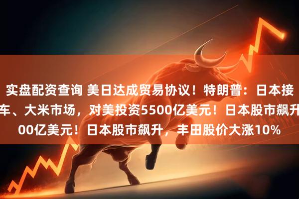 实盘配资查询 美日达成贸易协议！特朗普：日本接受15%税率，开放汽车、大米市场，对美投资5500亿美元！日本股市飙升，丰田股价大涨10%