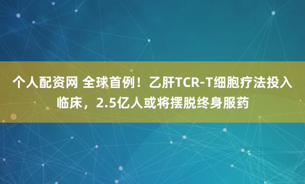 个人配资网 全球首例！乙肝TCR-T细胞疗法投入临床，2.5亿人或将摆脱终身服药