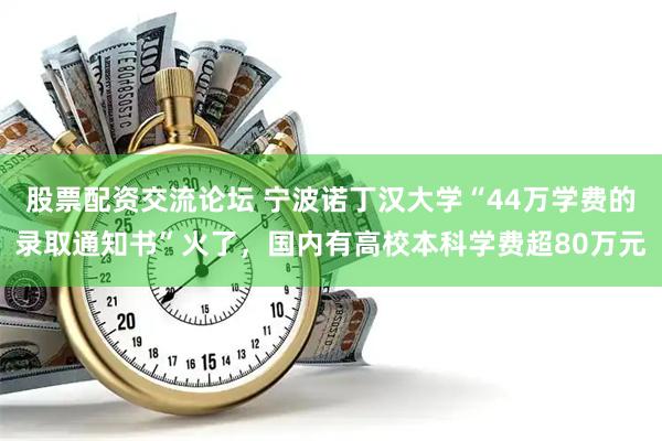 股票配资交流论坛 宁波诺丁汉大学“44万学费的录取通知书”火了，国内有高校本科学费超80万元