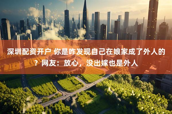 深圳配资开户 你是咋发现自己在娘家成了外人的？网友：放心，没出嫁也是外人