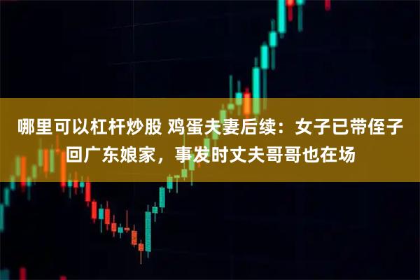 哪里可以杠杆炒股 鸡蛋夫妻后续：女子已带侄子回广东娘家，事发时丈夫哥哥也在场