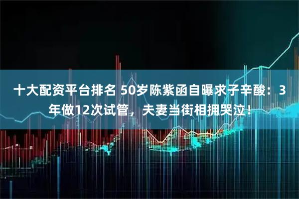 十大配资平台排名 50岁陈紫函自曝求子辛酸：3年做12次试管，夫妻当街相拥哭泣！