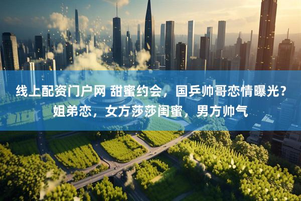 线上配资门户网 甜蜜约会，国乒帅哥恋情曝光？姐弟恋，女方莎莎闺蜜，男方帅气