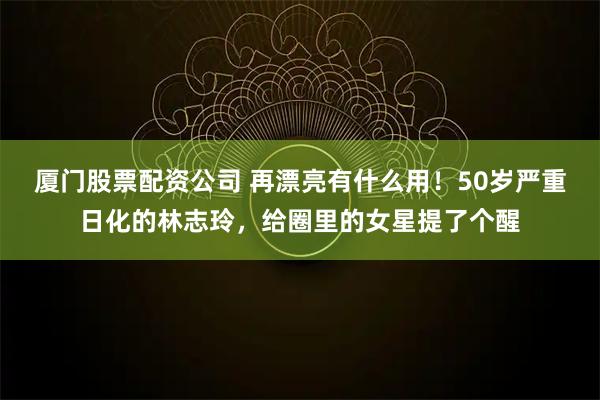 厦门股票配资公司 再漂亮有什么用！50岁严重日化的林志玲，给圈里的女星提了个醒