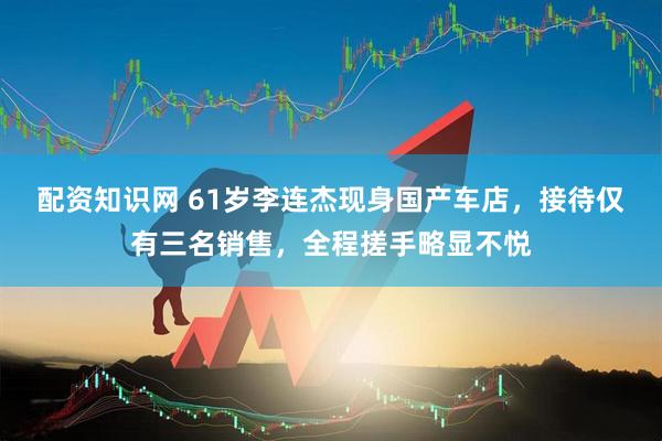 配资知识网 61岁李连杰现身国产车店，接待仅有三名销售，全程搓手略显不悦