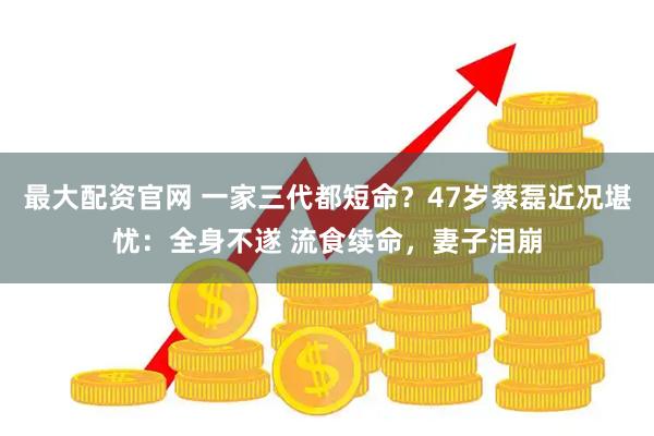 最大配资官网 一家三代都短命？47岁蔡磊近况堪忧：全身不遂 流食续命，妻子泪崩