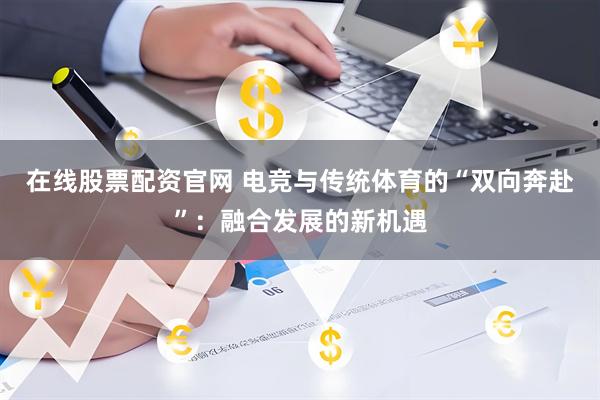在线股票配资官网 电竞与传统体育的“双向奔赴”：融合发展的新机遇
